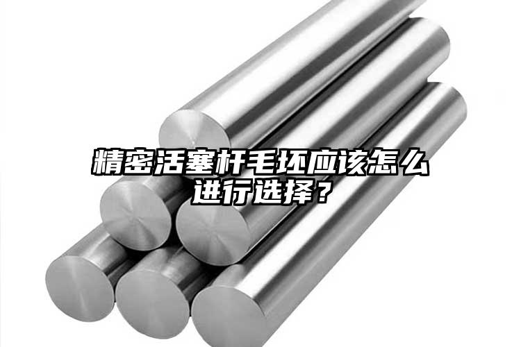 精密活塞桿毛坯應該怎么進行選擇？